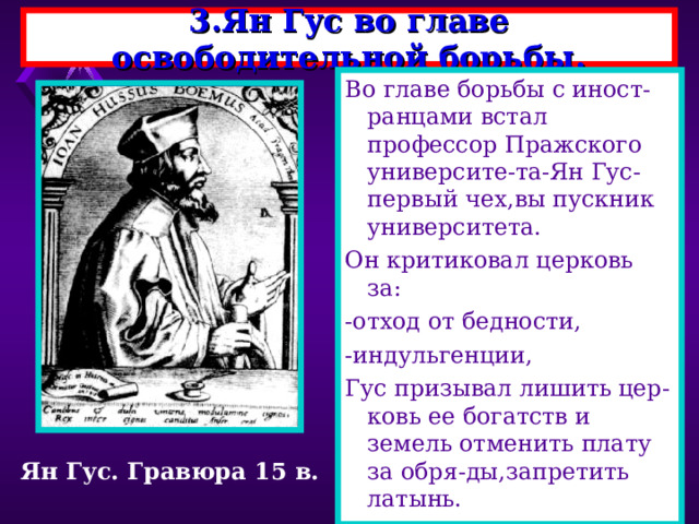 3.Ян Гус во главе освободительной борьбы. Во главе борьбы с иност-ранцами встал профессор Пражского университе-та-Ян Гус-первый чех,вы пускник университета. Он критиковал церковь за: -отход от бедности, -индульгенции, Гус призывал лишить цер-ковь ее богатств и земель отменить плату за обря-ды,запретить латынь. Ян Гус. Гравюра 15 в. 