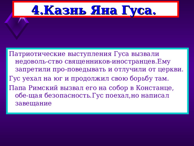 4.Казнь Яна Гуса. Патриотические выступления Гуса вызвали недоволь-ство священников-иностранцев.Ему запретили про-поведывать и отлучили от церкви. Гус уехал на юг и продолжил свою борьбу там. Папа Римский вызвал его на собор в Констанце, обе-щая безопасность.Гус поехал,но написал завещание 