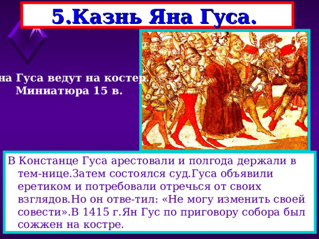 5.Казнь Яна Гуса. Яна Гуса ведут на костер. Миниатюра 15 в. В Констанце Гуса арестовали и полгода держали в тем-нице.Затем состоялся суд.Гуса объявили еретиком и потребовали отречься от своих взглядов.Но он отве-тил: «Не могу изменить своей совести».В 1415 г.Ян Гус по приговору собора был сожжен на костре. 