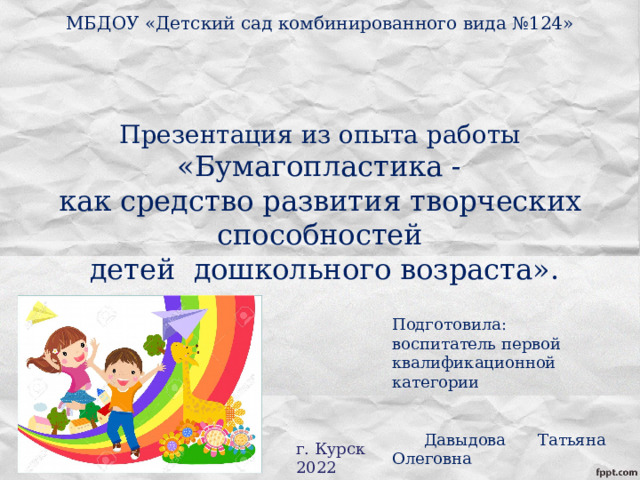 МБДОУ «Детский сад комбинированного вида №124»      Презентация из опыта работы   «Бумагопластика -  как средство развития творческих способностей  детей дошкольного возраста». Подготовила: воспитатель первой квалификационной категории  Давыдова Татьяна Олеговна  г. Курск 2022 