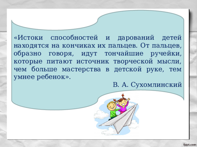 «Истоки способностей и дарований детей находятся на кончиках их пальцев. От пальцев, образно говоря, идут тончайшие ручейки, которые питают источник творческой мысли, чем больше мастерства в детской руке, тем умнее ребенок». В. А. Сухомлинский 