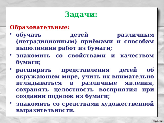 Задачи: Образовательные: обучать детей различным (нетрадиционным) приёмами и способам выполнения работ из бумаги; знакомить со свойствами и качеством бумаги; расширять представления детей об окружающем мире, учить их внимательно вглядываться в различные явления, сохранять целостность восприятия при создании поделок из бумаги; знакомить со средствами художественной выразительности. 