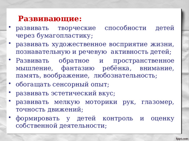   Развивающие: развивать творческие способности детей через бумагопластику; развивать художественное восприятие жизни, познавательную и речевую активность детей; Развивать обратное и пространственное мышление, фантазию ребёнка, внимание, память, воображение, любознательность; обогащать сенсорный опыт; развивать эстетический вкус; развивать мелкую моторики рук, глазомер, точность движений; формировать у детей контроль и оценку собственной деятельности; 