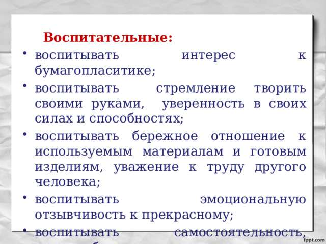   Воспитательные: воспитывать интерес к бумагопласитике; воспитывать стремление творить своими руками, уверенность в своих силах и способностях; воспитывать бережное отношение к используемым материалам и готовым изделиям, уважение к труду другого человека; воспитывать эмоциональную отзывчивость к прекрасному; воспитывать самостоятельность, трудолюбие. 