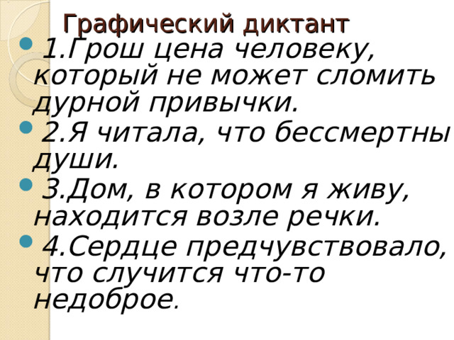 Графический диктант 1.Грош цена человеку, который не может сломить дурной привычки. 2.Я читала, что бессмертны души. 3.Дом, в котором я живу, находится возле речки. 4.Сердце предчувствовало, что случится что-то недоброе . 