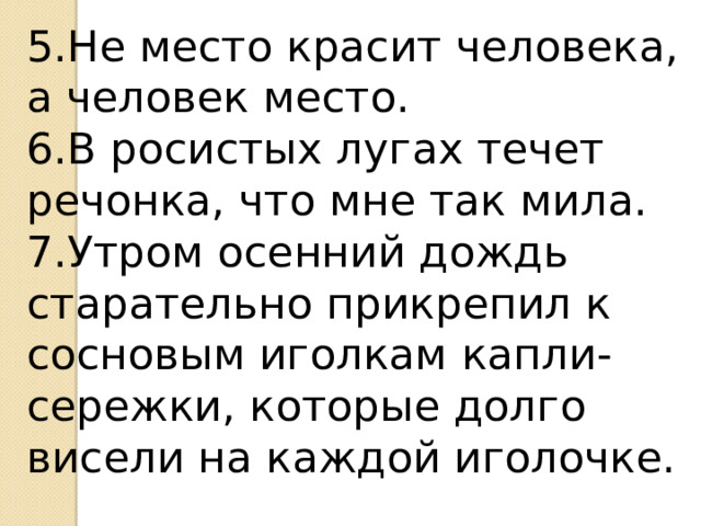 5.Не место красит человека, а человек место. 6.В росистых лугах течет речонка, что мне так мила. 7.Утром осенний дождь старательно прикрепил к сосновым иголкам капли-сережки, которые долго висели на каждой иголочке. 