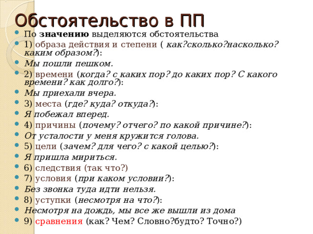 Обстоятельство в ПП По значению выделяются обстоятельства 1)  образа действия и степени ( как?сколько?насколько? каким образом? ): Мы пошли пешком. 2)  времени ( когда? с каких пор? до каких пор? С какого времени? как долго? ): Мы приехали вчера. 3)  места ( где? куда? откуда? ): Я побежал вперед. 4)  причины ( почему? отчего? по какой причине? ): От усталости у меня кружится голова. 5)  цели ( зачем? для чего? с какой целью? ): Я пришла мириться. 6)  следствия (так что?) 7)  условия ( при каком условии? ): Без звонка туда идти нельзя. 8)  уступки ( несмотря на что? ): Несмотря на дождь, мы все же вышли из дома  9) сравнения (как? Чем? Словно?будто? Точно?) 