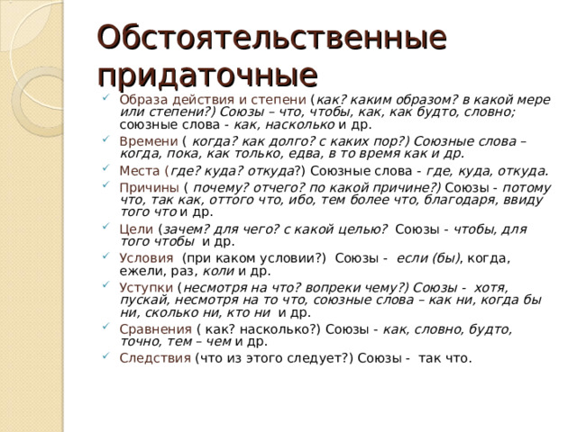 Обстоятельственные придаточные Образа действия и степени ( как? каким образом? в какой мере или степени?) Союзы – что, чтобы, как, как будто, словно; союзные слова - как, насколько и др. Времени ( когда? как долго? с каких пор?) Союзные слова – когда, пока, как только, едва, в то время как и др. Места ( где ? куда ? о ткуда ? ) Союзные слова - где, куда, откуда. Причины ( почему? отчего? по какой причине?) Союзы - потому что, так как, оттого что, ибо, тем более что, благодаря, ввиду того что и др. Цели ( зачем? для чего? с какой целью? Союзы - чтобы, для того чтобы и др. Условия (при каком условии?)  Союзы - если (бы) , когда, ежели, раз, коли и др. Уступки ( несмотря на что? вопреки чему?) Союзы -  хотя, пускай, несмотря на то что, союзные слова – как ни, когда бы ни, сколько ни, кто ни и др. Сравнения ( как? насколько?) Союзы - как, словно, будто, точно, тем – чем и др. Следствия (что из этого следует?) Союзы - так что. 