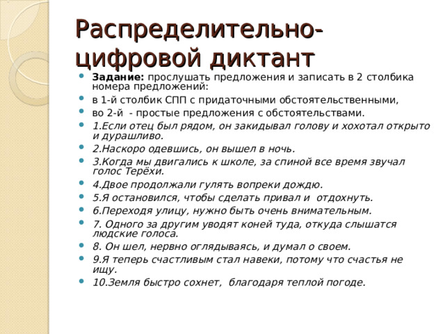 Распределительно-цифровой диктант Задание: прослушать предложения и записать в 2 столбика номера предложений: в 1-й столбик СПП с придаточными обстоятельственными, во 2-й - простые предложения с обстоятельствами. 1.Если отец был рядом, он закидывал голову и хохотал открыто и дурашливо. 2.Наскоро одевшись, он вышел в ночь. 3.Когда мы двигались к школе, за спиной все время звучал голос Терёхи. 4.Двое продолжали гулять вопреки дождю. 5.Я остановился, чтобы сделать привал и отдохнуть. 6.Переходя улицу, нужно быть очень внимательным. 7. Одного за другим уводят коней туда, откуда слышатся людские голоса. 8. Он шел, нервно оглядываясь, и думал о своем. 9.Я теперь счастливым стал навеки, потому что счастья не ищу. 10.Земля быстро сохнет, благодаря теплой погоде. 