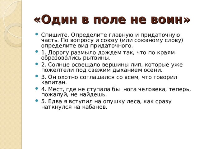 «Один в поле не воин»  Спишите. Определите главную и придаточную часть. По вопросу и союзу (или союзному слову) определите вид придаточного. 1. Дорогу размыло дождем так, что по краям образовались рытвины. 2. Солнце освещало вершины лип, которые уже пожелтели под свежим дыханием осени. 3. Он охотно соглашался со всем, что говорил капитан. 4. Мест, где не ступала бы нога человека, теперь, пожалуй, не найдешь. 5. Едва я вступил на опушку леса, как сразу наткнулся на кабанов. 