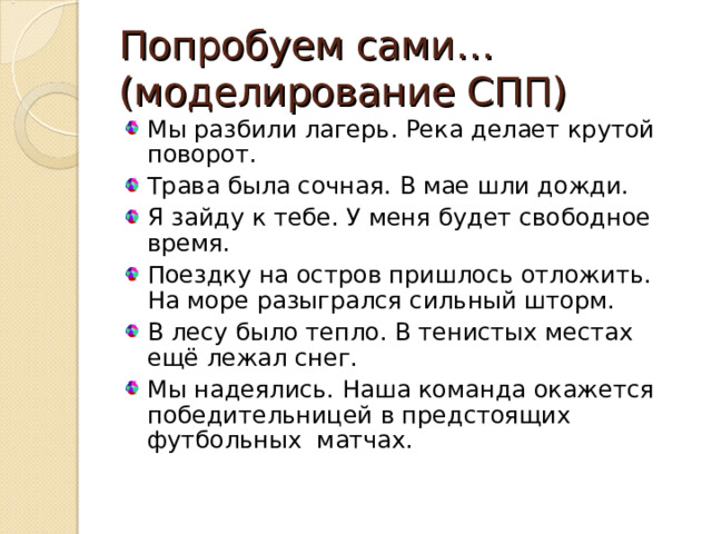 Попробуем сами… (моделирование СПП) Мы разбили лагерь. Река делает крутой поворот. Трава была сочная. В мае шли дожди. Я зайду к тебе. У меня будет свободное время. Поездку на остров пришлось отложить. На море разыгрался сильный шторм. В лесу было тепло. В тенистых местах ещё лежал снег. Мы надеялись. Наша команда окажется победительницей в предстоящих футбольных матчах.  