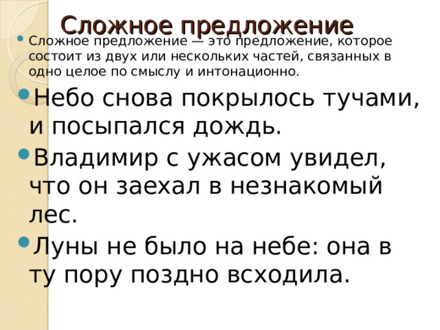 Сложное предложение Сложное предложение — это предложение, которое состоит из двух или нескольких частей, связанных в одно целое по смыслу и интонационно. Небо снова покрылось тучами, и посыпался дождь. Владимир с ужасом увидел, что он заехал в незнакомый лес. Луны не было на небе: она в ту пору поздно всходила. 