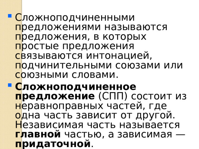 Сложноподчиненными предложениями называются предложения, в которых простые предложения связываются интонацией, подчинительными союзами или союзными словами. Сложноподчиненное предложение (СПП) состоит из неравноправных частей, где одна часть зависит от другой. Независимая часть называется главной частью, а зависимая — придаточной . 