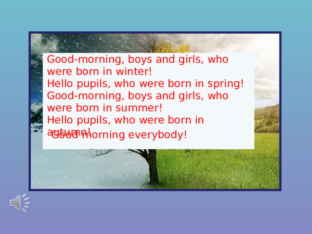 Good-morning, boys and girls, who were born in winter! Hello pupils, who were born in spring! Good-morning, boys and girls, who were born in summer! Hello pupils, who were born in autumn! Good morning everybody! 