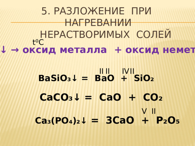 5. РАЗЛОЖЕНИЕ ПРИ НАГРЕВАНИИ  НЕРАСТВОРИМЫХ СОЛЕЙ t ⁰C соль  ↓ → оксид металла + оксид неметалла II II IV II BaSiO ₃↓ = BaO + SiO₂ CaCO ₃↓ = CaO + CO₂ V II Ca ₃(PO₄)₂↓ = 3CaO + P₂O₅ 