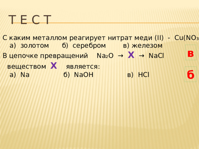 Т Е С Т С каким металлом реагирует нитрат меди (II) - Cu(NO ₃ ) ₂:  а) золотом б) серебром в) железом В цепочке превращений Na₂O → X → NaCl  веществом Х  является:  а) Na б) NaOH в) HCl в б 