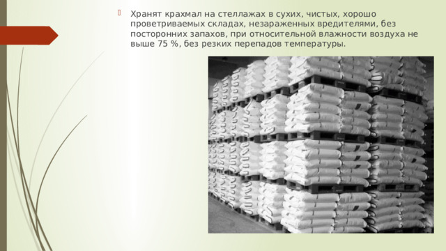 Хранят крахмал на стеллажах в сухих, чистых, хорошо проветриваемых складах, незараженных вредителями, без посторонних запахов, при относительной влажности воздуха не выше 75 %, без резких перепадов температуры. 