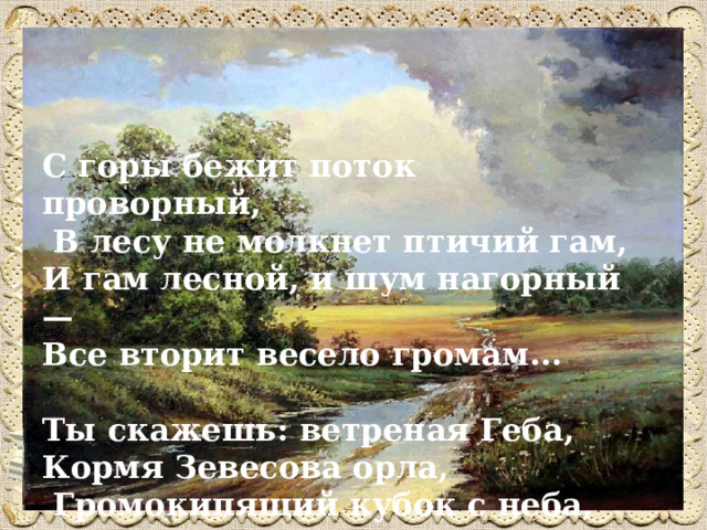 С горы бежит поток проворный,  В лесу не молкнет птичий гам, И гам лесной, и шум нагорный — Все вторит весело громам...  Ты скажешь: ветреная Геба,  Кормя Зевесова орла,  Громокипящий кубок с неба,  Смеясь, на землю пролила! 