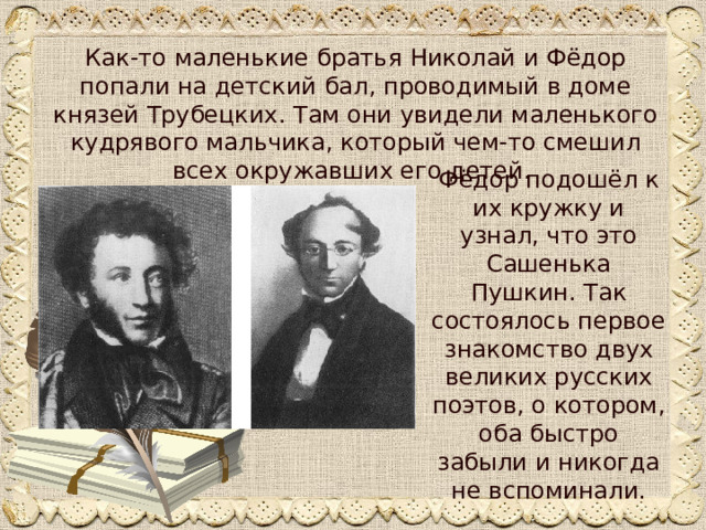 Как-то маленькие братья Николай и Фёдор попали на детский бал, проводимый в доме князей Трубецких. Там они увидели маленького кудрявого мальчика, который чем-то смешил всех окружавших его детей. Фёдор подошёл к их кружку и узнал, что это Сашенька Пушкин. Так состоялось первое знакомство двух великих русских поэтов, о котором, оба быстро забыли и никогда не вспоминали. 