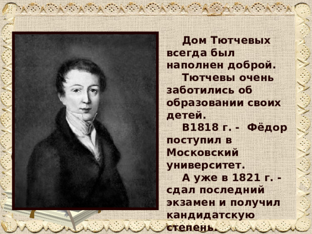  Дом Тютчевых всегда был наполнен доброй.   Тютчевы очень заботились об образовании своих детей.     В1818 г. - Фёдор поступил в Московский университет.     А уже в 1821 г. - сдал последний экзамен и получил кандидатскую степень. 