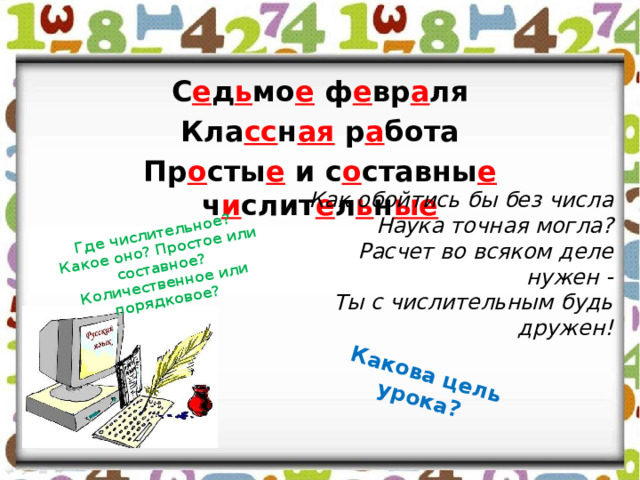 Какова цель урока? Где числительное? Какое оно? Простое или составное? Количественное или порядковое? С е д ь мо е ф е вр а ля Кла сс н ая р а бота Пр о сты е и с о ставны е ч и слит е л ь н ые Как обойтись бы без числа Наука точная могла? Расчет во всяком деле нужен - Ты с числительным будь дружен! 