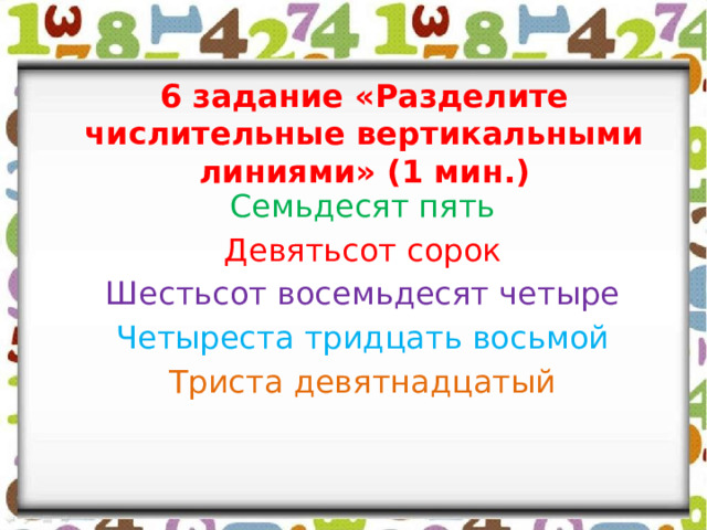 6 задание «Разделите числительные вертикальными линиями» (1 мин.) Семьдесят пять Девятьсот сорок Шестьсот восемьдесят четыре Четыреста тридцать восьмой Триста девятнадцатый 