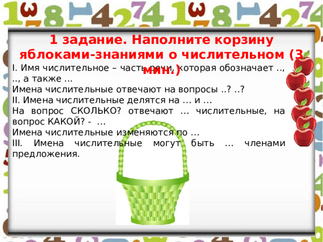 1 задание. Наполните корзину яблоками-знаниями о числительном (3 мин.) I. Имя числительное – часть речи, которая обозначает .., .., а также ... Имена числительные отвечают на вопросы ..? ..? II. Имена числительные делятся на … и … На вопрос СКОЛЬКО? отвечают … числительные, на вопрос КАКОЙ? - … Имена числительные изменяются по …  III. Имена числительные могут быть … членами предложения. 