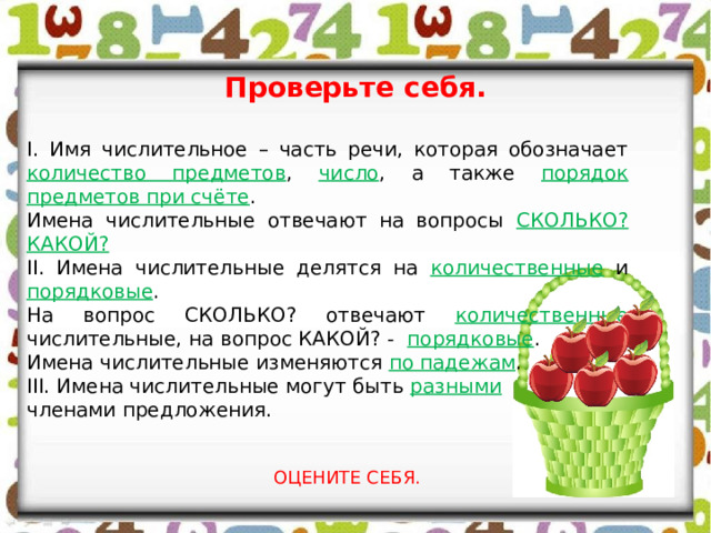 Проверьте себя. I. Имя числительное – часть речи, которая обозначает количество предметов , число , а также порядок предметов при счёте . Имена числительные отвечают на вопросы СКОЛЬКО?КАКОЙ? II. Имена числительные делятся на количественные и порядковые . На вопрос СКОЛЬКО? отвечают количественные числительные, на вопрос КАКОЙ? - порядковые . Имена числительные изменяются по падежам . III. Имена числительные могут быть разными членами предложения. ОЦЕНИТЕ СЕБЯ. 