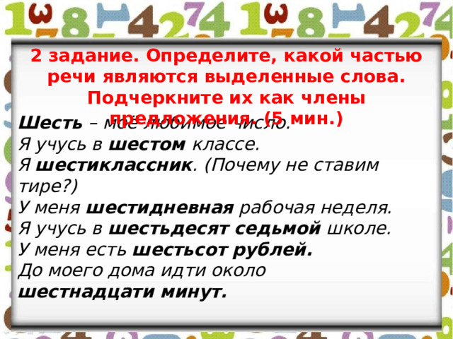 2 задание. Определите, какой частью речи являются выделенные слова. Подчеркните их как члены предложения. (5 мин.) Шесть – моё любимое число. Я учусь в шестом классе. Я шестиклассник . (Почему не ставим тире?) У меня шестидневная рабочая неделя. Я учусь в шестьдесят седьмой школе. У меня есть шестьсот  рублей. До моего дома идти около шестнадцати минут. 