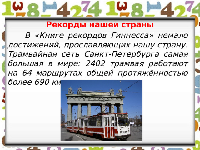 Рекорды нашей страны  В «Книге рекордов Гиннесса» немало достижений, прославляющих нашу страну. Трамвайная сеть Санкт-Петербурга самая большая в мире: 2402 трамвая работают на 64 маршрутах общей протяжённостью более 690 километров. 