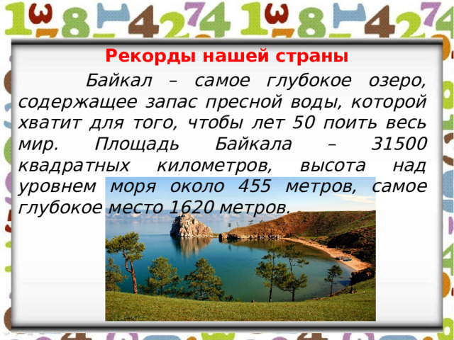 Рекорды нашей страны  Байкал – самое глубокое озеро, содержащее запас пресной воды, которой хватит для того, чтобы лет 50 поить весь мир. Площадь Байкала – 31500 квадратных километров, высота над уровнем моря около 455 метров, самое глубокое место 1620 метров. 