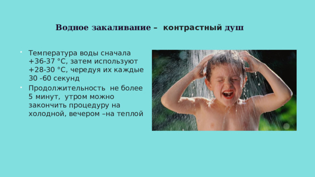 Водное закаливание – контрастный душ Температура воды сначала +36-37 °C, затем используют +28-30 °C, чередуя их каждые 30 -60 секунд Продолжительность не более 5 минут, утром можно закончить процедуру на холодной, вечером –на теплой 