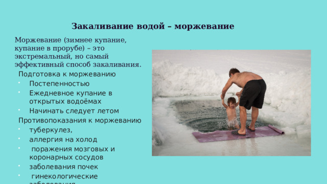 Закаливание водой – моржевание Моржевание (зимнее купание, купание в прорубе) – это экстремальный, но самый эффективный способ закаливания. Подготовка к моржеванию Постепенностью Ежедневное купание в открытых водоёмах Начинать следует летом Противопоказания к моржеванию туберкулез, аллергия на холод  поражения мозговых и коронарных сосудов заболевания почек  гинекологические заболевания 