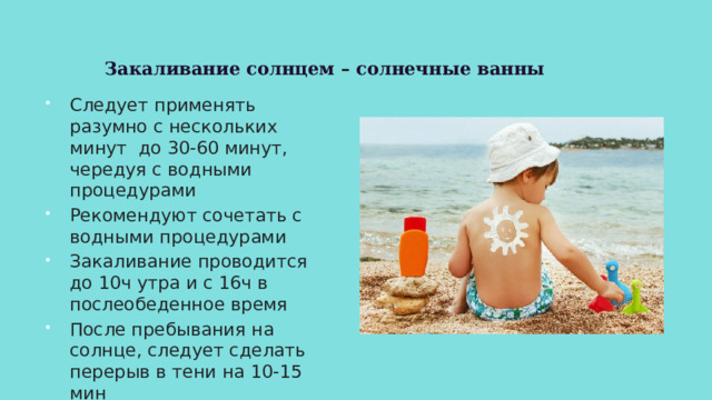 Закаливание солнцем – солнечные ванны Следует применять разумно с нескольких минут до 30-60 минут, чередуя с водными процедурами Рекомендуют сочетать с водными процедурами Закаливание проводится до 10ч утра и с 16ч в послеобеденное время После пребывания на солнце, следует сделать перерыв в тени на 10-15 мин 