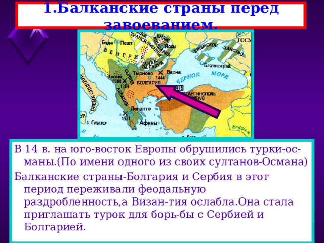 1.Балканские страны перед завоеванием. В 14 в. на юго-восток Европы обрушились турки-ос-маны.(По имени одного из своих султанов-Османа) Балканские страны-Болгария и Сербия в этот период переживали феодальную раздробленность,а Визан-тия ослабла.Она стала приглашать турок для борь-бы с Сербией и Болгарией. 
