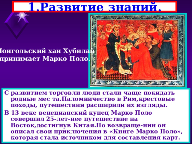 1.Развитие знаний. Монгольский хан Хубилай принимает Марко Поло. С развитием торговли люди стали чаще покидать родные мес та.Паломничество в Рим,крестовые походы, путешествия расширили их взгляды. В 13 веке венецианский купец Марко Поло совершил 25-лет-нее путешествие на Восток,достигнув Китая.По возвраще-нии он описал свои приключения в «Книге Марко Поло», которая стала источником для составления карт. 