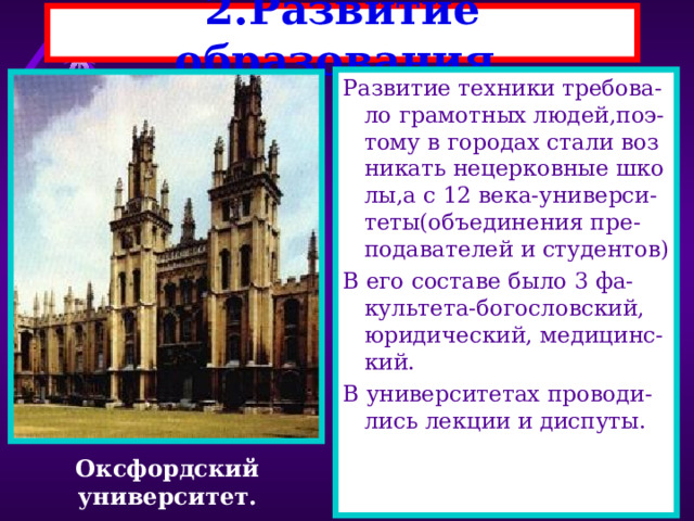 2.Развитие образования. Развитие техники требова-ло грамотных людей,поэ-тому в городах стали воз никать нецерковные шко лы,а с 12 века-универси-теты(объединения пре-подавателей и студентов) В его составе было 3 фа-культета-богословский, юридический, медицинс-кий. В университетах проводи-лись лекции и диспуты. Оксфордский университет. 