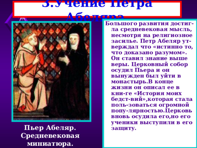 3.Учение Петра Абеляра. Большого развития достиг- ла средневековая мысль, несмотря на религиозное засилье. Петр Абеляр ут-верждал что «истинно то, что доказано разумом». Он ставил знание выше веры. Церковный собор осудил Пьера и он вынужден был уйти в монастырь.В конце жизни он описал ее в кни-ге «История моих бедст-вий»,которая стала поль-зоваться огромной попу-лярностью.Церковь вновь осудила его,но его ученики выступили в его защиту. Пьер Абеляр. Средневековая миниатюра. 