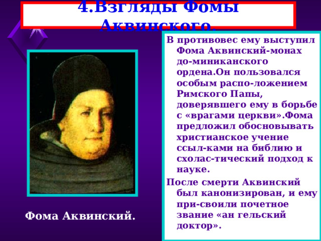 4.Взгляды Фомы Аквинского. В противовес ему выступил Фома Аквинский-монах до-миниканского ордена.Он пользовался особым распо-ложением Римского Папы, доверявшего ему в борьбе с «врагами церкви».Фома предложил обосновывать христианское учение ссыл-ками на библию и схолас-тический подход к науке. После смерти Аквинский был канонизирован, и ему при-своили почетное звание «ан гельский доктор». Фома Аквинский. 