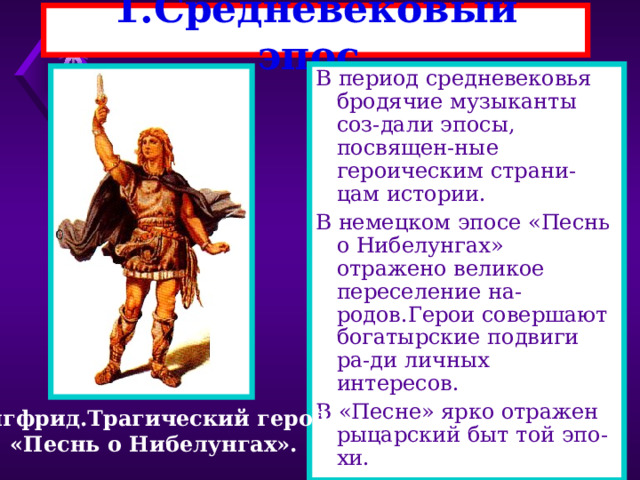 1 .Средневековый эпос. В период средневековья бродячие музыканты соз-дали эпосы, посвящен-ные героическим страни-цам истории. В немецком эпосе «Песнь о Нибелунгах» отражено великое переселение на-родов.Герои совершают богатырские подвиги ра-ди личных интересов. В «Песне» ярко отражен рыцарский быт той эпо-хи. Зигфрид.Трагический герой. «Песнь о Нибелунгах». 