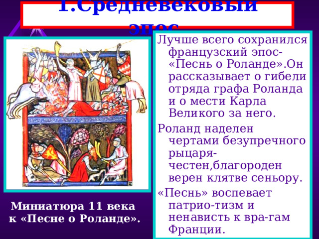 1 .Средневековый эпос. Лучше всего сохранился французский эпос- «Песнь о Роланде».Он рассказывает о гибели отряда графа Роланда и о мести Карла Великого за него. Роланд наделен чертами безупречного рыцаря-честен,благороден верен клятве сеньору. «Песнь» воспевает патрио-тизм и ненависть к вра-гам Франции. Миниатюра 11 века к «Песне о Роланде». 