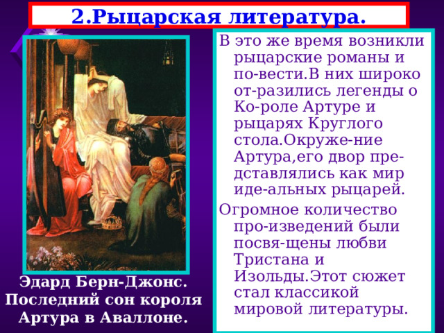 2.Рыцарская литература. В это же время возникли рыцарские романы и по-вести.В них широко от-разились легенды о Ко-роле Артуре и рыцарях Круглого стола.Окруже-ние Артура,его двор пре-дставлялись как мир иде-альных рыцарей. Огромное количество про-изведений были посвя-щены любви Тристана и Изольды.Этот сюжет стал классикой мировой литературы. Эдард Берн-Джонс. Последний сон короля Артура в Аваллоне. 