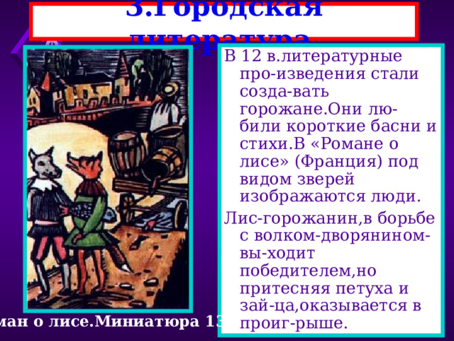 3.Городская литература. В 12 в.литературные про-изведения стали созда-вать горожане.Они лю-били короткие басни и стихи.В «Романе о лисе» (Франция) под видом зверей изображаются люди. Лис-горожанин,в борьбе с волком-дворянином-вы-ходит победителем,но притесняя петуха и зай-ца,оказывается в проиг-рыше. Роман о лисе.Миниатюра 13 в. 