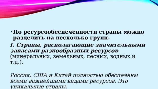 По ресурсообеспеченности страны можно разделить на несколько групп. I. Страны, располагающие значительными запасами разнообразных ресурсов (минеральных, земельных, лесных, водных и т.д.). Россия, США и Китай полностью обеспечены всеми важнейшими видами ресурсов. Это уникальные страны. 