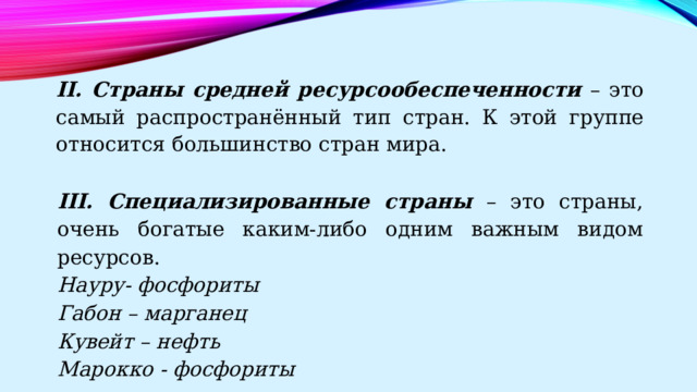 II. Страны средней ресурсообеспеченности – это самый распространённый тип стран. К этой группе относится большинство стран мира. III. Специализированные страны – это страны, очень богатые каким-либо одним важным видом ресурсов. Науру- фосфориты Габон – марганец Кувейт – нефть Марокко - фосфориты 