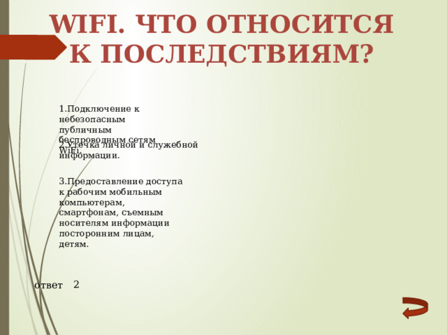 WIFI. Что относится к последствиям? 1.Подключение к небезопасным публичным беспроводным сетям WiFi. 2.Утечка личной и служебной информации. 3.Предоставление доступа к рабочим мобильным компьютерам, смартфонам, съемным носителям информации посторонним лицам, детям. 2 ответ 