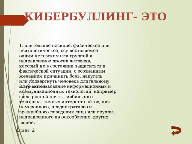 Кибербуллинг- это 1. длительное насилие, физическое или психологическое, осуществляемое одним человеком или группой и направленное против человека, который не в состоянии защититься в фактической ситуации, с осознанным желанием причинить боль, напугать или подвергнуть человека длительному напряжению. 2.это использование информационных и коммуникационных технологий, например электронной почты, мобильного телефона, личных интернет-сайтов, для намеренного, неоднократного и враждебного поведения лица или группы, направленного на оскорбление других людей . Ответ 2 