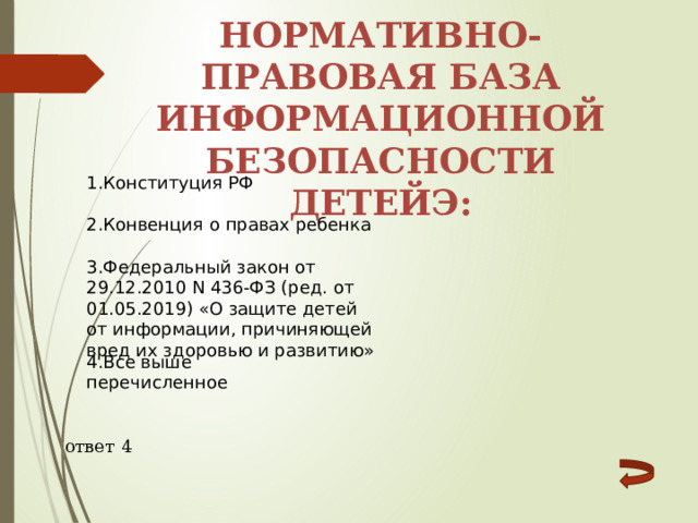 Нормативно-правовая база информационной безопасности детейЭ: 1.Конституция РФ 2.Конвенция о правах ребенка 3.Федеральный закон от 29.12.2010 N 436-ФЗ (ред. от 01.05.2019) «О защите детей от информации, причиняющей вред их здоровью и развитию» 4.Все выше перечисленное ответ 4 