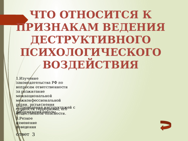 Что относится к признакам ведения деструктивного психологического воздействия 1.Изучение законодательства РФ по вопросам ответственности за разжигание межнациональной межконфессиональной розни, разъяснения сущности терроризма, его общественной опасности. 2.Проведение инструктажей с работниками школы. 3.Резкое изменение поведения ответ 3 