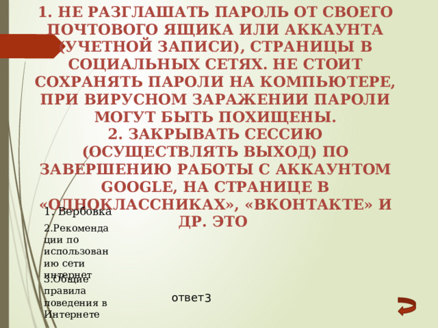 1. Не разглашать пароль от своего почтового ящика или аккаунта (учетной записи), страницы в социальных сетях. Не стоит сохранять пароли на компьютере, при вирусном заражении пароли могут быть похищены. 2. Закрывать сессию (осуществлять выход) по завершению работы с аккаунтом Google, на странице в «Одноклассниках», «Вконтакте» и др. Это 1. Вербовка 2.Рекомендации по использованию сети интернет 3.Общие правила поведения в Интернете ответ 3 